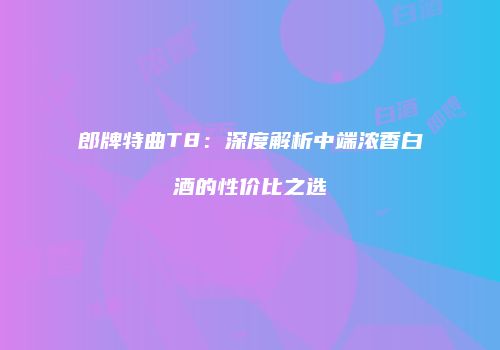 郎牌特曲T8：深度解析中端浓香白酒的性价比之选
