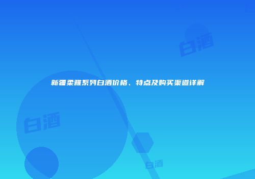 新疆柔雅系列白酒价格、特点及购买渠道详解
