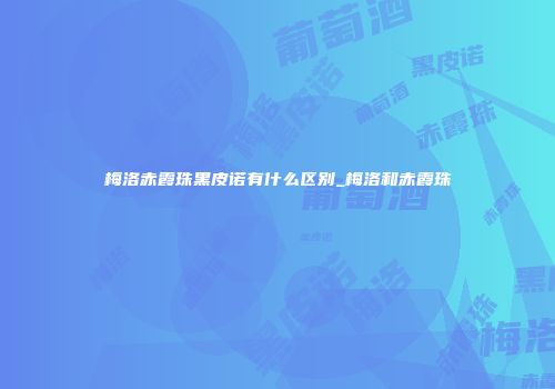 梅洛赤霞珠黑皮诺有什么区别_梅洛和赤霞珠