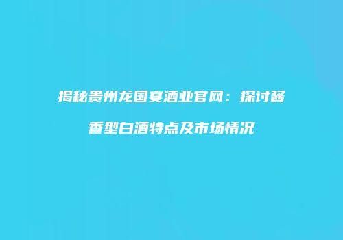 揭秘贵州龙国宴酒业官网：探讨酱香型白酒特点及市场情况