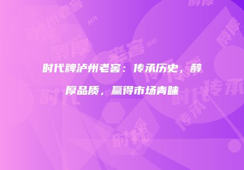 时代牌泸州老窖：传承历史，醇厚品质，赢得市场青睐