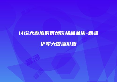 讨论天香酒的市场价格和品质-新疆伊犁天香酒价格