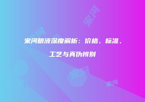 宋河粮液深度解析：价格、标准、工艺与真伪辨别