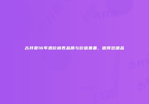 古井贡16年酒价格表品质与价值兼备，值得您细品