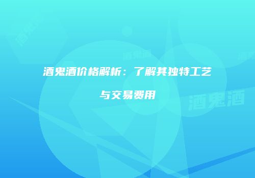 酒鬼酒价格解析：了解其独特工艺与交易费用