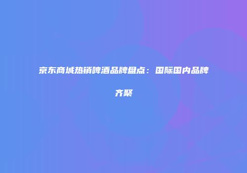 京东商城热销啤酒品牌盘点：国际国内品牌齐聚