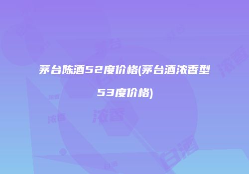 茅台陈酒52度价格(茅台酒浓香型53度价格)