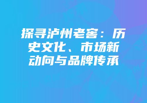 探寻泸州老窖：历史文化、市场新动向与品牌传承