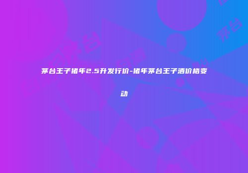 茅台王子猪年2.5升发行价-猪年茅台王子酒价格变动