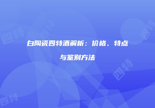 白陶瓷四特酒解析：价格、特点与鉴别方法
