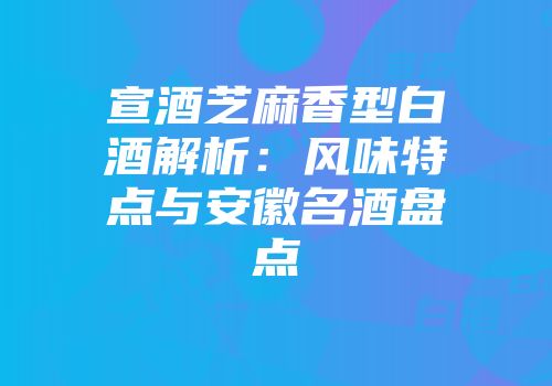 宣酒芝麻香型白酒解析：风味特点与安徽名酒盘点