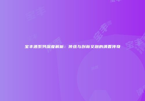 宝丰酒系列深度解析：传统与创新交融的清香传奇