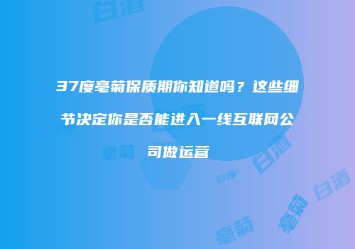 37度亳菊保质期你知道吗？这些细节决定你是否能进入一线互联网公司做运营