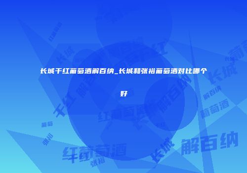 长城干红葡萄酒解百纳_长城和张裕葡萄酒对比哪个好