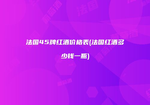 法国45牌红酒价格表(法国红酒多少钱一瓶)