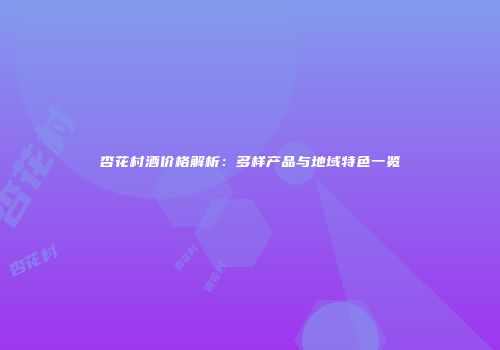 杏花村酒价格解析：多样产品与地域特色一览
