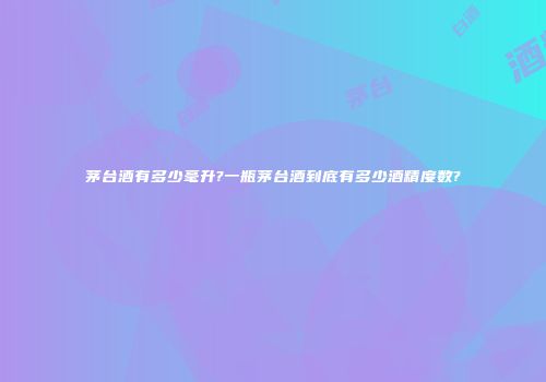 茅台酒有多少毫升?一瓶茅台酒到底有多少酒精度数?
