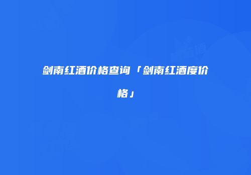 剑南红酒价格查询「剑南红酒度价格」
