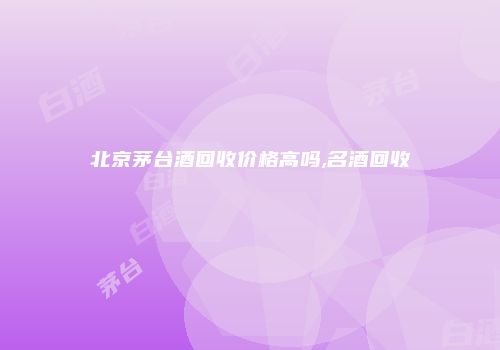 北京茅台酒回收价格高吗,名酒回收
