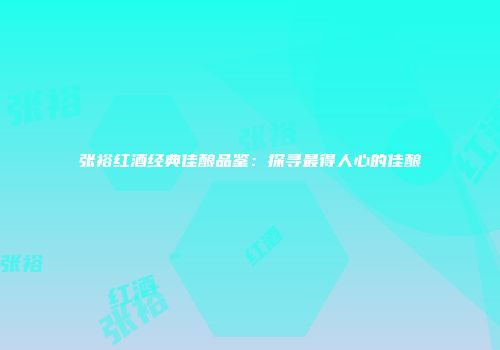 张裕红酒经典佳酿品鉴：探寻最得人心的佳酿