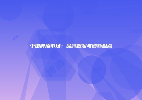 中国啤酒市场：品牌崛起与创新盘点