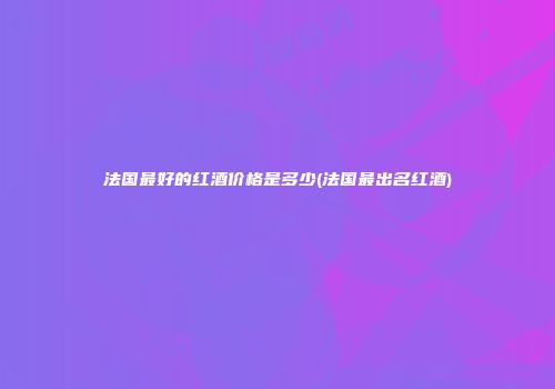 法国最好的红酒价格是多少(法国最出名红酒)