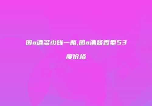 国a酒多少钱一瓶,国a酒酱香型53度价格