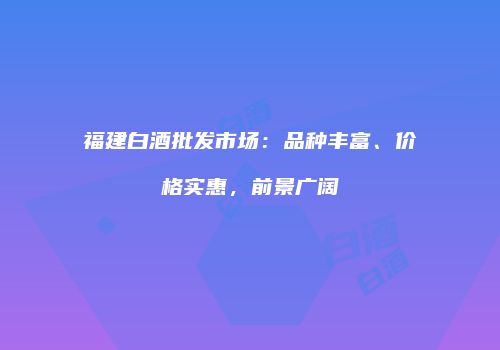 福建白酒批发市场：品种丰富、价格实惠，前景广阔