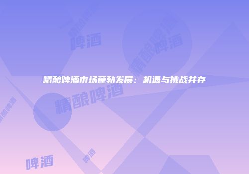 精酿啤酒市场蓬勃发展：机遇与挑战并存