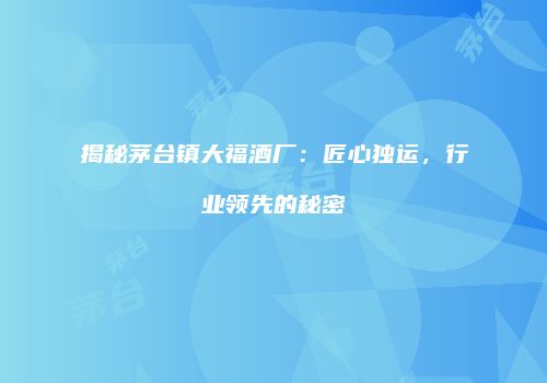 揭秘茅台镇大福酒厂：匠心独运，行业领先的秘密