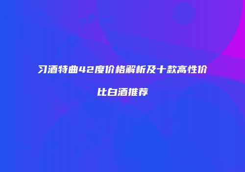 习酒特曲42度价格解析及十款高性价比白酒推荐
