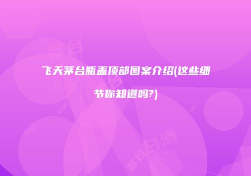 飞天茅台瓶盖顶部图案介绍(这些细节你知道吗?)
