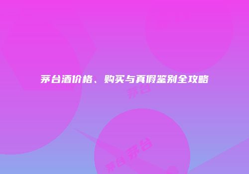 茅台酒价格、购买与真假鉴别全攻略