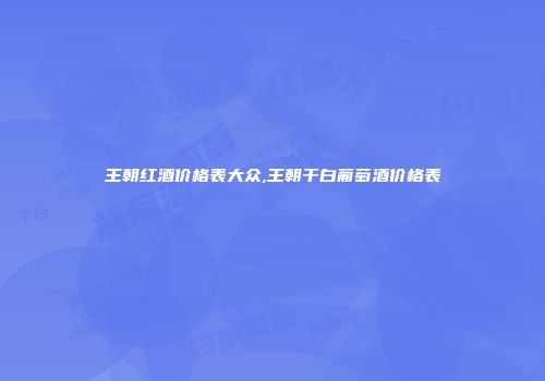 王朝红酒价格表大众,王朝干白葡萄酒价格表