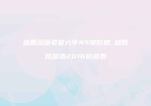 盛世凤凰老窖六年45度价格_盛世凤凰酒2016价格表