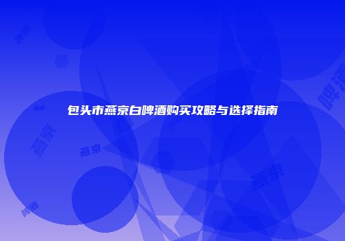 包头市燕京白啤酒购买攻略与选择指南
