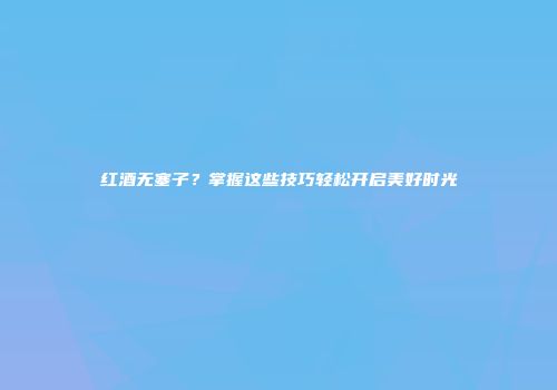 红酒无塞子？掌握这些技巧轻松开启美好时光