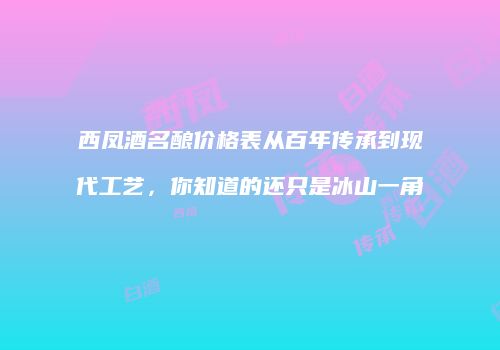 西凤酒名酿价格表从百年传承到现代工艺，你知道的还只是冰山一角