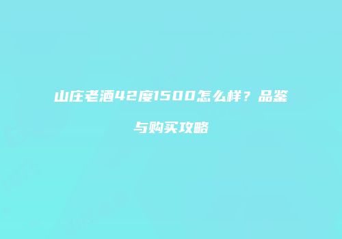山庄老酒42度1500怎么样？品鉴与购买攻略