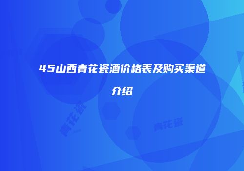 45山西青花瓷酒价格表及购买渠道介绍
