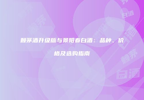 赖茅酒升级版与景阳春白酒：品种、价格及选购指南