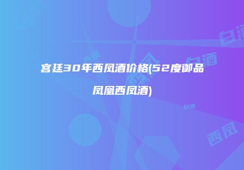 宫廷30年西凤酒价格(52度御品凤凰西凤酒)