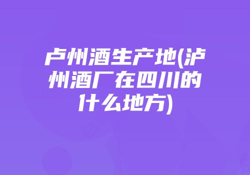 卢州酒生产地(泸州酒厂在四川的什么地方)