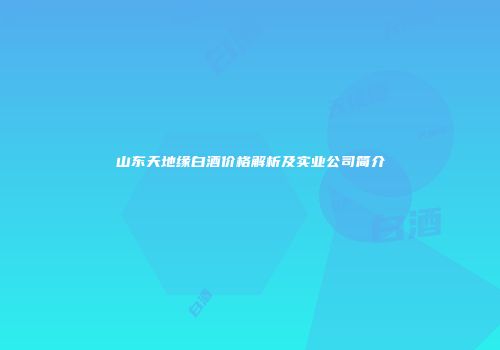 山东天地缘白酒价格解析及实业公司简介