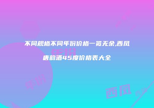 不同规格不同年份价格一览无余,西凤唐韵酒45度价格表大全