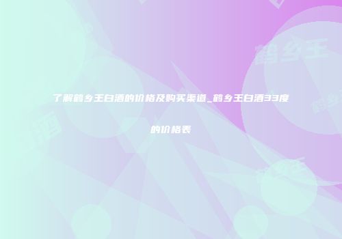 了解鹤乡王白酒的价格及购买渠道_鹤乡王白酒33度的价格表