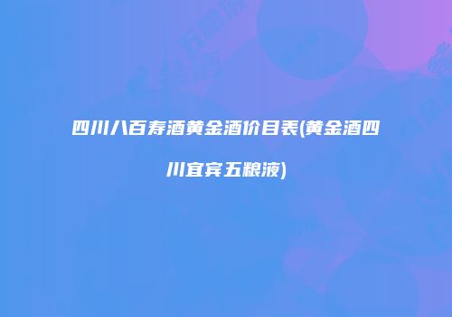 四川八百寿酒黄金酒价目表(黄金酒四川宜宾五粮液)
