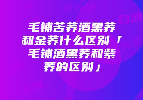 毛铺苦荞酒黑荞和金荞什么区别「毛铺酒黑荞和紫荞的区别」