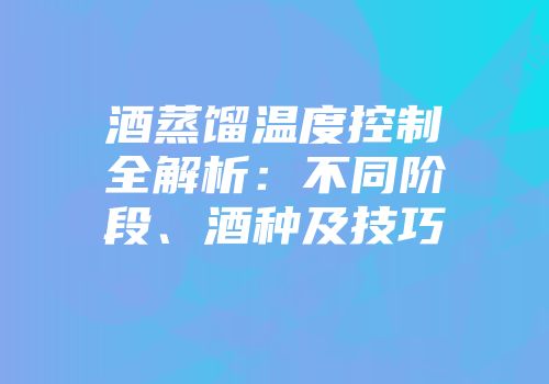 酒蒸馏温度控制全解析：不同阶段、酒种及技巧