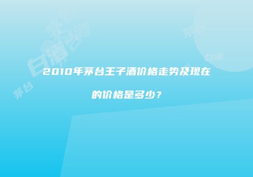 2010年茅台王子酒价格走势及现在的价格是多少？